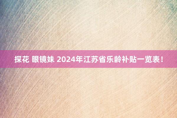探花 眼镜妹 2024年江苏省乐龄补贴一览表！