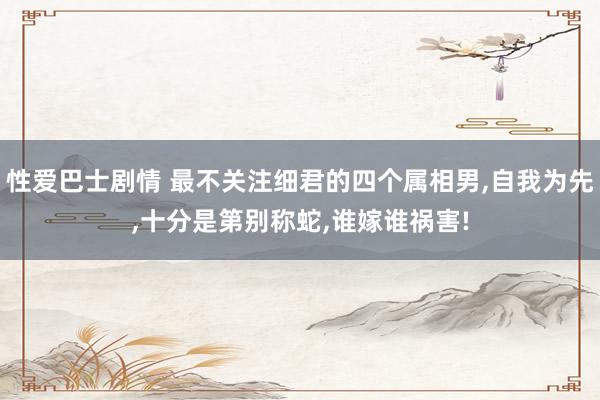 性爱巴士剧情 最不关注细君的四个属相男,自我为先,十分是第别称蛇,谁嫁谁祸害!