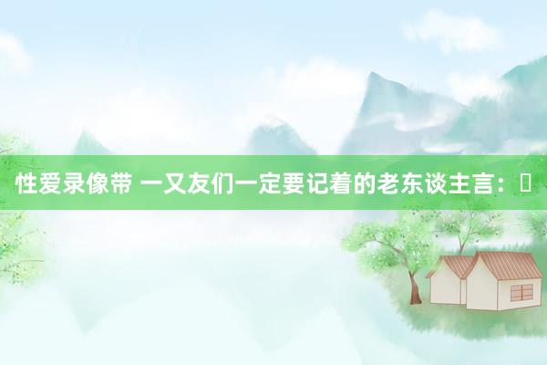 性爱录像带 一又友们一定要记着的老东谈主言: