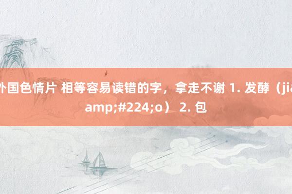 外国色情片 相等容易读错的字,拿走不谢 1. 发酵(jiào) 2. 包