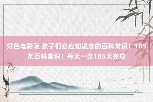 好色电影院 孩子们必应知说念的百科常识！105条百科常识！每天一条105天完成