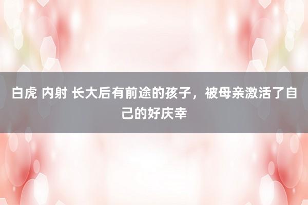 白虎 内射 长大后有前途的孩子，被母亲激活了自己的好庆幸