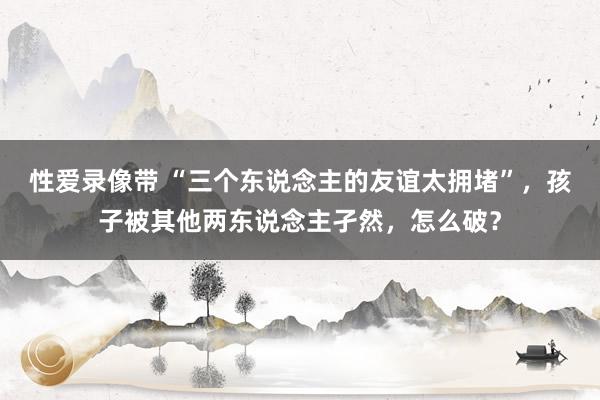 性爱录像带 “三个东说念主的友谊太拥堵”，孩子被其他两东说念主孑然，怎么破？