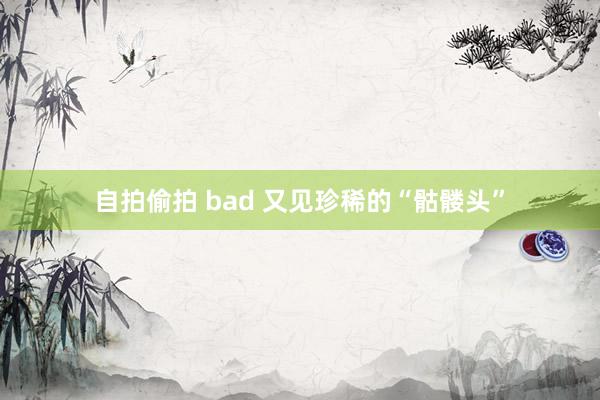 自拍偷拍 bad 又见珍稀的“骷髅头”