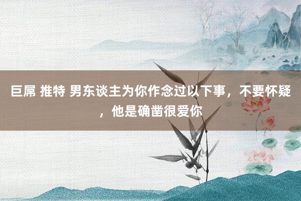 巨屌 推特 男东谈主为你作念过以下事,不要怀疑,他是确凿很爱你