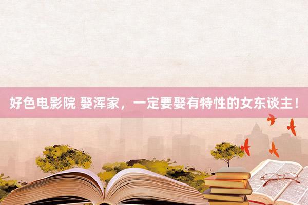 好色电影院 娶浑家，一定要娶有特性的女东谈主！