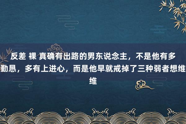 反差 裸 真确有出路的男东说念主,不是他有多勤恳,多有上进心,而是他早就戒掉了三种弱者想维