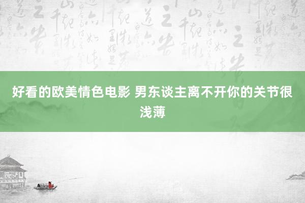 好看的欧美情色电影 男东谈主离不开你的关节很浅薄