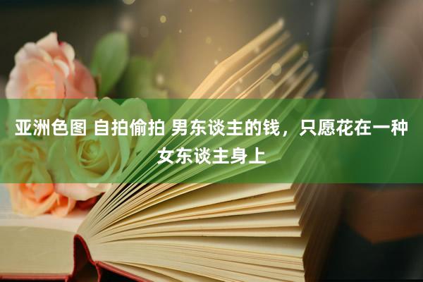 亚洲色图 自拍偷拍 男东谈主的钱,只愿花在一种女东谈主身上