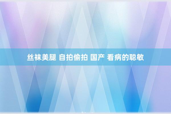 丝袜美腿 自拍偷拍 国产 看病的聪敏