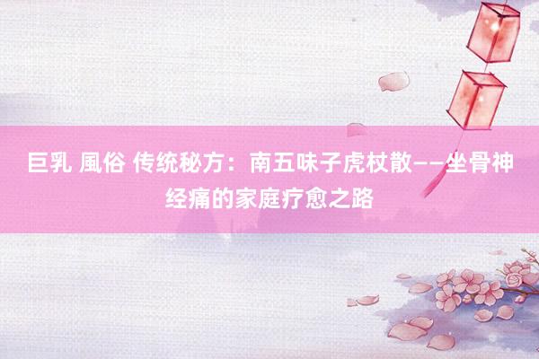 巨乳 風俗 传统秘方：南五味子虎杖散——坐骨神经痛的家庭疗愈之路