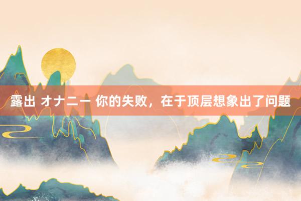 露出 オナニー 你的失败，在于顶层想象出了问题