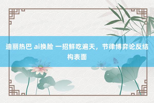 迪丽热巴 ai换脸 一招鲜吃遍天，节律博弈论反结构表面