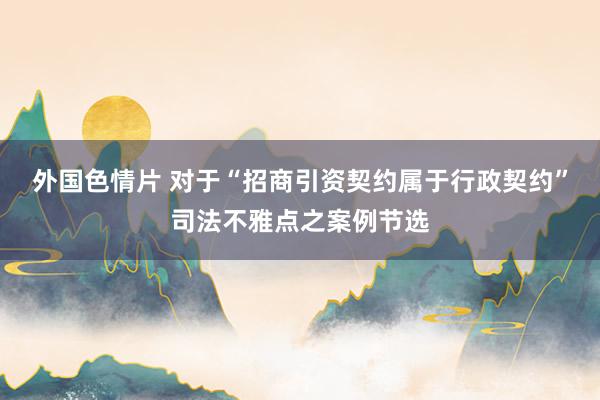 外国色情片 对于“招商引资契约属于行政契约”司法不雅点之案例节选