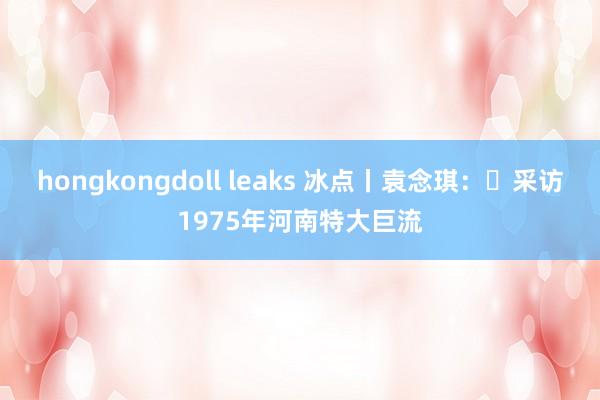 hongkongdoll leaks 冰点丨袁念琪:采访1975年河南特大巨流