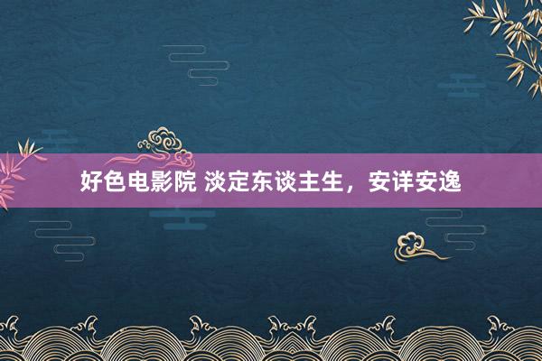 好色电影院 淡定东谈主生，安详安逸