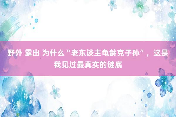 野外 露出 为什么“老东谈主龟龄克子孙”，这是我见过最真实的谜底