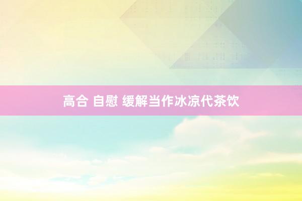 高合 自慰 缓解当作冰凉代茶饮
