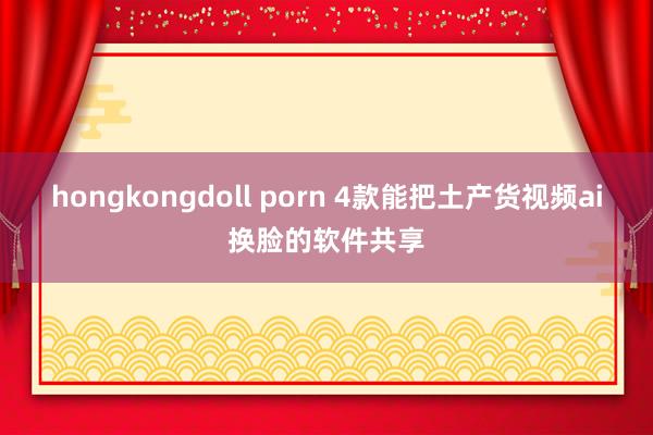 hongkongdoll porn 4款能把土产货视频ai换脸的软件共享