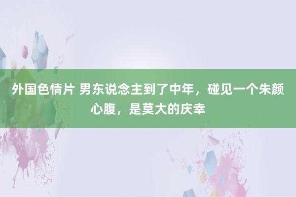 外国色情片 男东说念主到了中年，碰见一个朱颜心腹，是莫大的庆幸