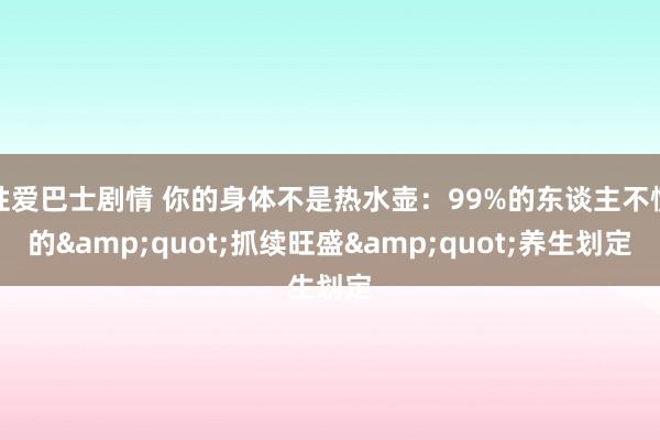性爱巴士剧情 你的身体不是热水壶：99%的东谈主不懂的&quot;抓续旺盛&quot;养生划定