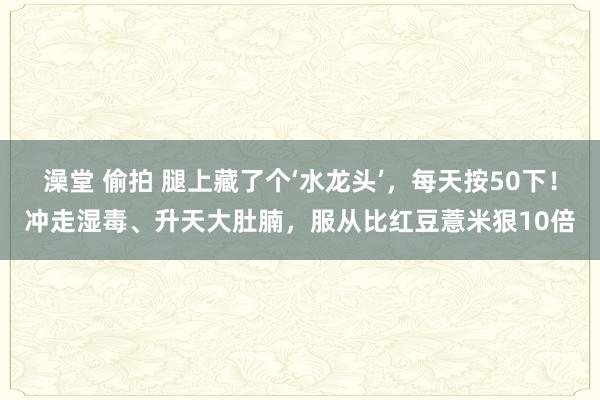 澡堂 偷拍 腿上藏了个‘水龙头’，每天按50下！冲走湿毒、升天大肚腩，服从比红豆薏米狠10倍